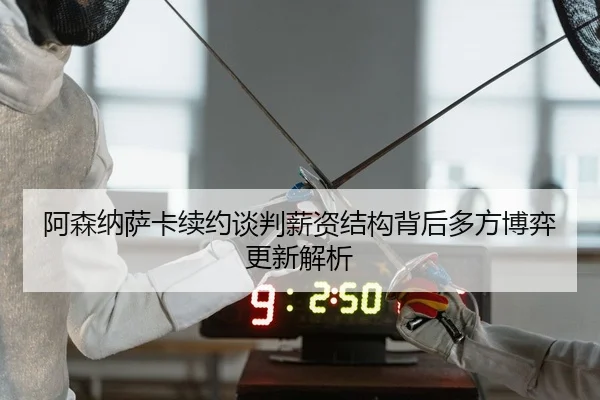 阿森纳萨卡续约谈判薪资结构背后多方博弈更新解析