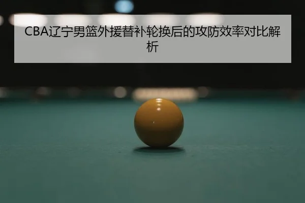 CBA辽宁男篮外援替补轮换后的攻防效率对比解析